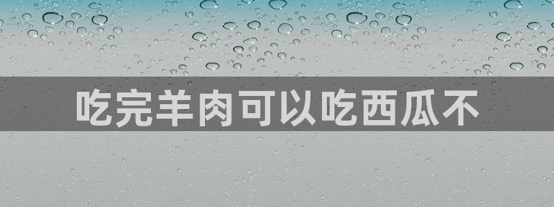 51cg吃瓜今日吃瓜：吃完羊肉可以吃西瓜不