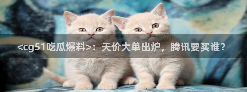 51吃瓜出品短剧怎么下载：<cg51吃瓜爆料>：天价大单出炉，腾讯要买谁？
