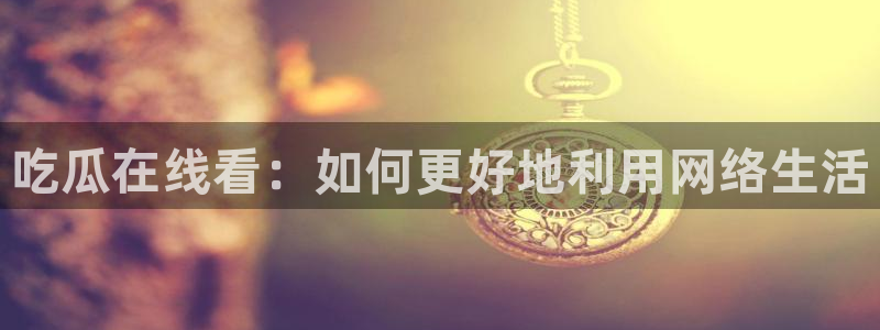 91 今日吃瓜 吃瓜首页：吃瓜在线看：如何更好地利用网络生活